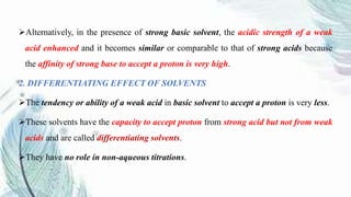 Alternatively, in the presence of strong basic solvent, the acidic strength of a weak
acid enhanced and it becomes similar or comparable to that of strong acids because
the affinity of strong base to accept a proton is very high.
2. DIFFERENTIATING EFFECT OF SOLVENTS
The tendency or ability of a weak acid in basic solvent to accept a proton is very less.
These solvents have the capacity to accept proton from strong acid but not from weak
acids and are called differentiating solvents.
They have no role in non-aqueous titrations.
 