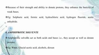 Because of their strength and ability to donate protons, they enhance the basicity of
weak bases.
Eg: Sulphuric acid, formic acid, hydrochloric acid, hydrogen fluoride, acetic
anhydride.
4. AMPHIPROTIC SOLVENTS
Amphiprotic solvents act as both acids and bases i.e., they accept as well as donate
protons.
Eg: Water, Glacial acetic acid, alcohols, dioxan
 