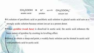 A solution of perchloric acid or perchloric acid solution in glacial acetic acid acts as a
strongly acidic solution because onium ion act as a proton donor.
When pyridine (weak base) is dissolved in acetic acid, the acetic acid enhances the
basic nature of pyridine by exerting its levelling effect.
Hence, to obtain a sharp end point, a weakly basic solution can be titrated in acetic acid
with perchloric acid in acetic acid.
CH3COOH H+
CH3COOH2
+
acetic acid proton onium ion
+
 