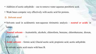 • Addition of acetic anhydride – use to remove water aqueous perchloric acid.
• Weak bases compete very effectively with acetic acid for protons.
1) Solvents used
• Solvents used in acidimetric non-aqueous titrimetric analysis – neutral or acidic in
nature.
• Neutral solvents – Acetonitrile, alcohols, chloroform, benzene, chlorobenzene, dioxan,
ethyl acetate.
• Acidic solvents – formic acid, Glacial acetic acid, propionic acid, acetic anhydride.
• A solvent, acetic acid reacts with base B.
 