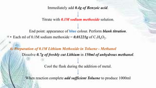 Immediately add 0.4g of Benzoic acid.
Titrate with 0.1M sodium methoxide solution.
End point: appearance of blue colour. Perform blank titration.
• Each ml of 0.1M sodium methoxide = 0.01221g of C7H6O2.
6) Preparation of 0.1M Lithium Methoxide in Toluene - Methanol
Dissolve 0.7g of freshly cut Lithium in 150ml of anhydrous methanol.
Cool the flask during the addition of metal.
When reaction complete add sufficient Toluene to produce 1000ml
 