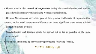 • Greater care in the control of temperature during the standardisation and analysis
procedures is necessary when utilizing Nonaqueous titrimetric.
• Because Non-aqueous solvents in general have greater coefficients of expansion than
water, so that small temperature difference can cause significant errors unless suitable
correction factors are used.
• Standardization and titration should be carried out as far as possible at the same
temperature.
• Volume of titrant may be corrected by applying the following formula,
Vc = V[1 + 0.001(t1 – t2)]
 