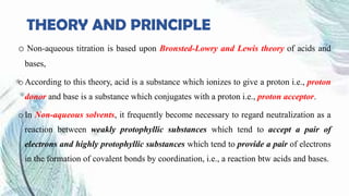 THEORY AND PRINCIPLE
o Non-aqueous titration is based upon Bronsted-Lowry and Lewis theory of acids and
bases,
o According to this theory, acid is a substance which ionizes to give a proton i.e., proton
donor and base is a substance which conjugates with a proton i.e., proton acceptor.
o In Non-aqueous solvents, it frequently become necessary to regard neutralization as a
reaction between weakly protophyllic substances which tend to accept a pair of
electrons and highly protophyllic substances which tend to provide a pair of electrons
in the formation of covalent bonds by coordination, i.e., a reaction btw acids and bases.
 