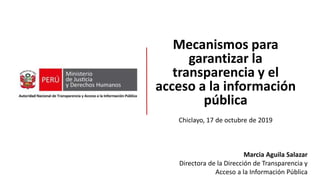 Mecanismos para
garantizar la
transparencia y el
acceso a la información
pública
Chiclayo, 17 de octubre de 2019
Marcia Aguila Salazar
Directora de la Dirección de Transparencia y
Acceso a la Información Pública
 