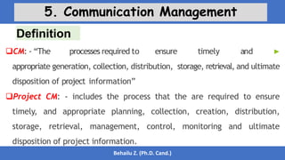 Definition
Behailu Z. (Ph.D. Cand.)
5. Communication Management
CM: - “The processes required to ensure timely and ▶
appropriate generation, collection, distribution, storage, retrieval, and ultimate
disposition of project information”
Project CM: - includes the process that the are required to ensure
timely, and appropriate planning, collection, creation, distribution,
storage, retrieval, management, control, monitoring and ultimate
disposition of project information.
 