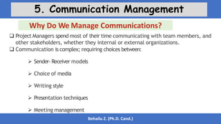 Behailu Z. (Ph.D. Cand.)
5. Communication Management
Why Do We Manage Communications?
 Project Managers spend most of their time communicating with team members, and
other stakeholders, whether they internal or external organizations.
 Communication is complex; requiring choices between:
 Sender-Receiver models
 Choice of media
 Writing style
 Presentation techniques
 Meeting management
 