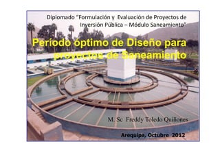 Diplomado “Formulación y Evaluación de Proyectos de
Inversión Pública – Módulo Saneamiento”
Período óptimo de Diseño para
proyectos de Saneamiento
Arequipa, Octubre 2012
M. Sc Freddy Toledo Quiñones
 