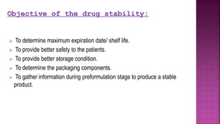  To determine maximum expiration date/ shelf life.
 To provide better safety to the patients.
 To provide better storage condition.
 To determine the packaging components.
 To gather information during preformulation stage to produce a stable
product.
Objective of the drug stability:
 