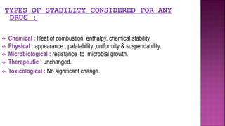  Chemical : Heat of combustion, enthalpy, chemical stability.
 Physical : appearance , palatability ,uniformity & suspendability.
 Microbiological : resistance to microbial growth.
 Therapeutic : unchanged.
 Toxicological : No significant change.
TYPES OF STABILITY CONSIDERED FOR ANY
DRUG :
 