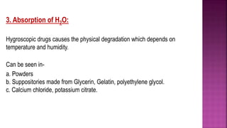 3. Absorption of H2O:
Hygroscopic drugs causes the physical degradation which depends on
temperature and humidity.
Can be seen in-
a. Powders
b. Suppositories made from Glycerin, Gelatin, polyethylene glycol.
c. Calcium chloride, potassium citrate.
 
