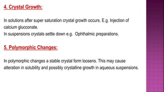 4. Crystal Growth:
In solutions after super saturation crystal growth occurs. E.g. Injection of
calcium glucconate.
In suspensions crystals settle down e.g. Ophthalmic preparations.
5. Polymorphic Changes:
In polymorphic changes a stable crystal form loosens. This may cause
alteration in solubility and possibly crystalline growth in aqueous suspensions.
 