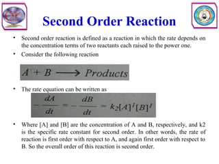 Second Order Reaction
• Second order reaction is defined as a reaction in which the rate depends on
the concentration terms of two reactants each raised to the power one.
• Consider the following reaction
• The rate equation can be written as
• Where [A] and [B] are the concentration of A and B, respectively, and k2
is the specific rate constant for second order. In other words, the rate of
reaction is first order with respect to A, and again first order with respect to
B. So the overall order of this reaction is second order.
 