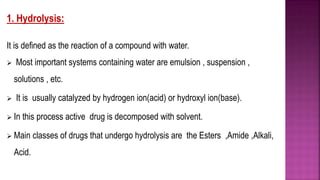 1. Hydrolysis:
It is defined as the reaction of a compound with water.
 Most important systems containing water are emulsion , suspension ,
solutions , etc.
 It is usually catalyzed by hydrogen ion(acid) or hydroxyl ion(base).
 In this process active drug is decomposed with solvent.
 Main classes of drugs that undergo hydrolysis are the Esters ,Amide ,Alkali,
Acid.
 