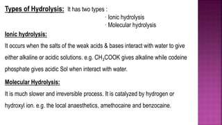 Types of Hydrolysis: It has two types :
· Ionic hydrolysis
· Molecular hydrolysis
Ionic hydrolysis:
It occurs when the salts of the weak acids & bases interact with water to give
either alkaline or acidic solutions. e.g. CH3COOK gives alkaline while codeine
phosphate gives acidic Sol when interact with water.
Molecular Hydrolysis:
It is much slower and irreversible process. It is catalyzed by hydrogen or
hydroxyl ion. e.g. the local anaesthetics, amethocaine and benzocaine.
 