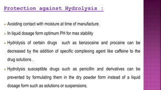 Protection against Hydrolysis :
 Avoiding contact with moisture at time of manufacture.
 In liquid dosage form optimum PH for max stability
 Hydrolysis of certain drugs such as benzocaine and procaine can be
decreased by the addition of specific complexing agent like caffeine to the
drug solutions .
 Hydrolysis susceptible drugs such as penicillin and derivatives can be
prevented by formulating them in the dry powder form instead of a liquid
dosage form such as solutions or suspensions.
 