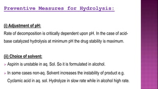 Preventive Measures for Hydrolysis:
(i) Adjustment of pH:
Rate of decomposition is critically dependent upon pH. In the case of acid-
base catalyzed hydrolysis at minimum pH the drug stability is maximum.
(ii) Choice of solvent:
 Aspirin is unstable in aq. Sol. So it is formulated in alcohol.
 In some cases non-aq. Solvent increases the instability of product e.g.
Cyclamic acid in aq. sol. Hydrolyze in slow rate while in alcohol high rate.
 