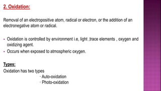 2. Oxidation:
Removal of an electropositive atom, radical or electron, or the addition of an
electronegative atom or radical.
 Oxidation is controlled by environment i.e, light ,trace elements , oxygen and
oxidizing agent.
 Occurs when exposed to atmospheric oxygen.
Types:
Oxidation has two types
· Auto-oxidation
· Photo-oxidation
 