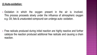 (i) Auto-oxidation:
 Oxidation in which the oxygen present in the air is involved.
This process proceeds slowly under the influence of atmospheric oxygen
e.g. Oil, fats & unsaturated compound can undergo auto- oxidation.
 Free radicals produced during initial reaction are highly reactive and further
catalyze the reaction produced additional free radicals and causing a chain
reaction.
 