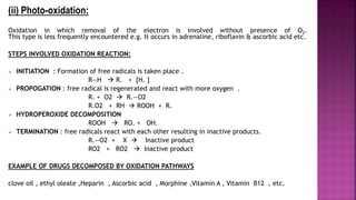(ii) Photo-oxidation:
Oxidation in which removal of the electron is involved without presence of O2.
This type is less frequently encountered e.g. It occurs in adrenaline, riboflavin & ascorbic acid etc.
STEPS INVOLVED OXIDATION REACTION:
 INITIATION : Formation of free radicals is taken place .
R--H  R. + [H. ]
 PROPOGATION : free radical is regenerated and react with more oxygen .
R. + O2  R.—O2
R.O2 + RH  ROOH + R.
 HYDROPEROXIDE DECOMPOSITION
ROOH  RO. + OH.
 TERMINATION : free radicals react with each other resulting in inactive products.
R.--O2 + X  Inactive product
RO2 + RO2  Inactive product
EXAMPLE OF DRUGS DECOMPOSED BY OXIDATION PATHWAYS
clove oil , ethyl oleate ,Heparin , Ascorbic acid , Morphine ,Vitamin A , Vitamin B12 , etc.
 