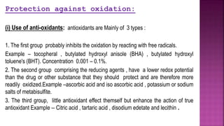 Protection against oxidation:
(i) Use of anti-oxidants: antioxidants are Mainly of 3 types :
1. The first group probably inhibits the oxidation by reacting with free radicals.
Example – tocopheral , butylated hydroxyl anisole (BHA) , butylated hydroxyl
toluene's (BHT). Concentration 0.001 – 0.1%.
2. The second group comprising the reducing agents , have a lower redox potential
than the drug or other substance that they should protect and are therefore more
readily oxidized.Example –ascorbic acid and iso ascorbic acid , potassium or sodium
salts of metabisulfite.
3. The third group, little antioxidant effect themself but enhance the action of true
antioxidant Example -- Citric acid , tartaric acid , disodium edetate and lecithin .
 