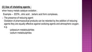 (ii) Use of chelating agents :
when heavy metals catalyze oxidation .
Example -- EDTA , citric acid , tartaric acid form complexes.
 The presence of reducing agent:
Oxidation of pharmaceutical products can be retarded by the addition of reducing
agents they are equally effective against oxidizing agents and atmospheric oxygen.
e.g.
· potassium metabisulphites
· sodium metabisulphites
 