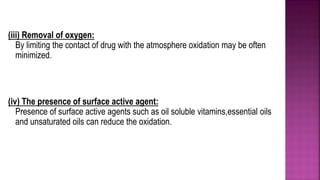 (iii) Removal of oxygen:
By limiting the contact of drug with the atmosphere oxidation may be often
minimized.
(iv) The presence of surface active agent:
Presence of surface active agents such as oil soluble vitamins,essential oils
and unsaturated oils can reduce the oxidation.
 