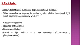 3. Photolysis :
Exposure to light cause substantial degradation of drug molecule.
• When molecules are exposed to electromagnetic radiation they absorb light
which cause increase in energy which can :
 Cause decomposition.
 Retained or transferred.
 Be converted to heat .
 Result in light emission at a new wavelength (fluorescence ,
phosphorescence).
 