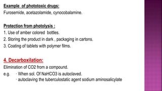 Example of phototoxic drugs:
Furosemide, acetazolamide, cynocobalamine.
Protection from photolysis :
1. Use of amber colored bottles.
2. Storing the product in dark , packaging in cartons.
3. Coating of tablets with polymer films.
4. Decarboxilation:
Elimination of CO2 from a compound.
e.g. · When sol. Of NaHCO3 is autoclaved.
· autoclaving the tuberculostatic agent sodium aminosalicylate
 