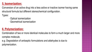 5. Isomerization:
Conversion of an active drug into a less active or inactive isomer having same
structural formula but different stereochemical configuration.
Types:
· Optical isomerization
· Geometrical isomerization
6. Polymerization:
Combination of two or more identical molecules to form a much larger and more
complex molecule.
e.g. Degradation of antiseptic formulations and aldehydes is due to
polymerization.
 