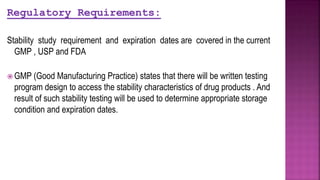 Regulatory Requirements:
Stability study requirement and expiration dates are covered in the current
GMP , USP and FDA
 GMP (Good Manufacturing Practice) states that there will be written testing
program design to access the stability characteristics of drug products . And
result of such stability testing will be used to determine appropriate storage
condition and expiration dates.
 