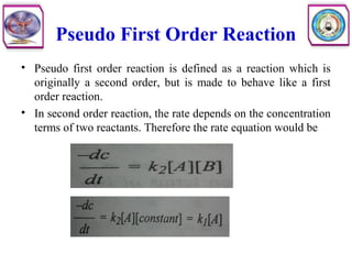 Pseudo First Order Reaction
• Pseudo first order reaction is defined as a reaction which is
originally a second order, but is made to behave like a first
order reaction.
• In second order reaction, the rate depends on the concentration
terms of two reactants. Therefore the rate equation would be
 