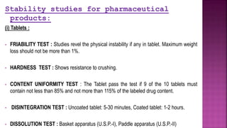 Stability studies for pharmaceutical
products:
(i) Tablets :
• FRIABILITY TEST : Studies revel the physical instability if any in tablet. Maximum weight
loss should not be more than 1%.
• HARDNESS TEST : Shows resistance to crushing.
• CONTENT UNIFORMITY TEST : The Tablet pass the test if 9 of the 10 tablets must
contain not less than 85% and not more than 115% of the labeled drug content.
• DISINTEGRATION TEST : Uncoated tablet: 5-30 minutes, Coated tablet: 1-2 hours.
• DISSOLUTION TEST : Basket apparatus (U.S.P.-I), Paddle apparatus (U.S.P.-II)
 
