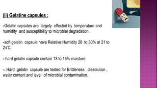 (ii) Gelatine capsules :
Gelatin capsules are largely effected by temperature and
humidity and susceptibility to microbial degradation .
soft gelatin capsule have Relative Humidity 20 to 30% at 21 to
24’C.
 hard gelatin capsule contain 13 to 16% moisture.
. Hard gelatin capsule are tested for Brittleness , dissolution ,
water content and level of microbial contamination.
 