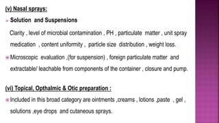 (v) Nasal sprays:
 Solution and Suspensions
Clarity , level of microbial contamination , PH , particulate matter , unit spray
medication , content uniformity , particle size distribution , weight loss.
 Microscopic evaluation ,(for suspension) , foreign particulate matter and
extractable/ leachable from components of the container , closure and pump.
(vi) Topical, Opthalmic & Otic preparation :
 Included in this broad category are ointments ,creams , lotions ,paste , gel ,
solutions ,eye drops and cutaneous sprays.
 