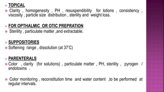  TOPICAL
 Clarity , homogenesity , PH , resuspendibility for lotions , consistency ,
viscosity , particle size distribution , sterility and weight loss.
 FOR OPTHALMIC OR OTIC PREPRATION
 Sterility , particulate matter ,and extractable.
 SUPPOSITORIES
 Softening range , dissolution (at 37’C)
 PARENTERALS
 Color , clarity (for solutions) , particulate matter , PH, sterility , pyrogen /
endotoxins .
 Color monitoring , reconstitution time and water content ,to be performed at
regular intervals.
 