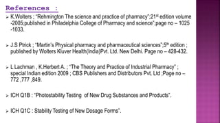 References :
 K.Wolters ; “Rehmington The science and practice of pharmacy”;21st edition volume
-2005;published in Philadelphia College of Pharmacy and science”;page no – 1025
-1033.
 J.S Ptrick ; “Martin’s Physical pharmacy and pharmaceutical sciences”;5th edition ;
published by Wolters Kluver Health(India)Pvt. Ltd. New Delhi. Page no – 428-432.
 L Lachman , K.Herbert A. ; “The Theory and Practice of Industrial Pharmacy” ;
special Indian edition 2009 ; CBS Publishers and Distributors Pvt. Ltd ;Page no –
772 ,777 ,849.
 ICH Q1B : “Photostability Testing of New Drug Substances and Products”.
 ICH Q1C : Stability Testing of New Dosage Forms”.
 