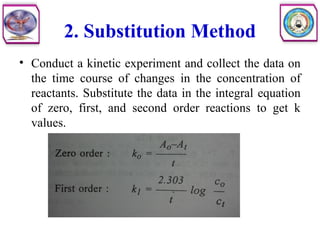 2. Substitution Method
• Conduct a kinetic experiment and collect the data on
the time course of changes in the concentration of
reactants. Substitute the data in the integral equation
of zero, first, and second order reactions to get k
values.
 
