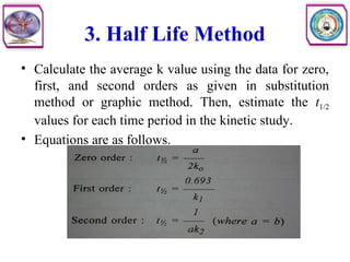 3. Half Life Method
• Calculate the average k value using the data for zero,
first, and second orders as given in substitution
method or graphic method. Then, estimate the t1/2
values for each time period in the kinetic study.
• Equations are as follows.
 