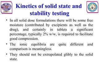 Kinetics of solid state and
stability testing
• In all solid dose formulations there will be some free
moisture (contributed by excipients as well as the
drug), and certainly in tablets a significant
percentage, typically 2% w/w, is required to facilitate
good compression.
• The ionic equilibria are quite different and
comparison is meaningless.
• They should not be extrapolated glibly to the solid
state.
 