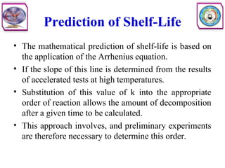 Prediction of Shelf-Life
• The mathematical prediction of shelf-life is based on
the application of the Arrhenius equation.
• If the slope of this line is determined from the results
of accelerated tests at high temperatures.
• Substitution of this value of k into the appropriate
order of reaction allows the amount of decomposition
after a given time to be calculated.
• This approach involves, and preliminary experiments
are therefore necessary to determine this order.
 