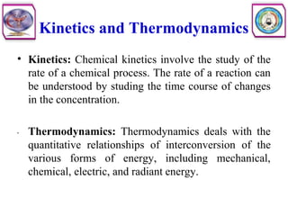 Kinetics and Thermodynamics
• Kinetics: Chemical kinetics involve the study of the
rate of a chemical process. The rate of a reaction can
be understood by studing the time course of changes
in the concentration.
• Thermodynamics: Thermodynamics deals with the
quantitative relationships of interconversion of the
various forms of energy, including mechanical,
chemical, electric, and radiant energy.
 