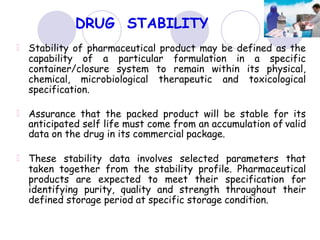 DRUG STABILITY
Stability of pharmaceutical product may be defined as the
capability of a particular formulation in a specific
container/closure system to remain within its physical,
chemical, microbiological therapeutic and toxicological
specification.
Assurance that the packed product will be stable for its
anticipated self life must come from an accumulation of valid
data on the drug in its commercial package.
These stability data involves selected parameters that
taken together from the stability profile. Pharmaceutical
products are expected to meet their specification for
identifying purity, quality and strength throughout their
defined storage period at specific storage condition.
 