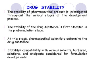 DRUG STABILITY
The stability of pharmaceutical product is investigated
throughout the various stages of the development
process.
The stability of the drug substance is first assessed in
the preformulation stage.
At this stage, pharmaceutical scientists determine the
drug substance.
Stability/ compatibility with various solvents, buffered,
solutions, and excipents considered for formulation
developments
 