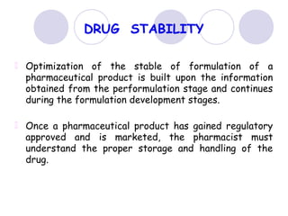 DRUG STABILITY
Optimization of the stable of formulation of a
pharmaceutical product is built upon the information
obtained from the performulation stage and continues
during the formulation development stages.
Once a pharmaceutical product has gained regulatory
approved and is marketed, the pharmacist must
understand the proper storage and handling of the
drug.
 