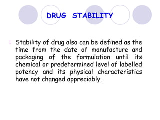 DRUG STABILITY
Stability of drug also can be defined as the
time from the date of manufacture and
packaging of the formulation until its
chemical or predetermined level of labelled
potency and its physical characteristics
have not changed appreciably.
 