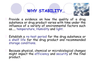 WHY STABILITY…
Provide a evidence on how the quality of a drug
substance or drug product varies with time under the
influence of a variety of environmental factors such
as….. temperature, Humidity and light.
Establish a re-test period for the drug substance or
a shelf life for the drug product and recommended
storage conditions.
Because physical, chemical or microbiological changes
might impact the efficiency and security of the final
product.
 