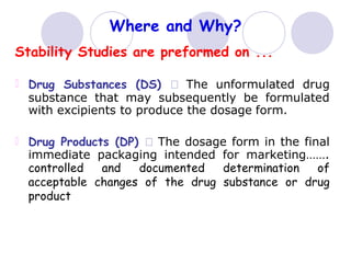 Where and Why?
Stability Studies are preformed on ...
Drug Substances (DS) The unformulated drug
substance that may subsequently be formulated
with excipients to produce the dosage form.
Drug Products (DP) The dosage form in the final
immediate packaging intended for marketing…….
controlled and documented determination of
acceptable changes of the drug substance or drug
product
 