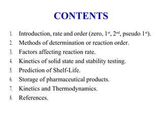 CONTENTS
1. Introduction, rate and order (zero, 1st
, 2nd
, pseudo 1st
).
2. Methods of determination or reaction order.
3. Factors affecting reaction rate.
4. Kinetics of solid state and stability testing.
5. Prediction of Shelf-Life.
6. Storage of pharmaceutical products.
7. Kinetics and Thermodynamics.
8. References.
 