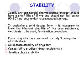 STABILITY
Ideally any commercial pharmaceutical product should
have a shelf life of 5 yrs and should not fall below
90-95% potency under recommended storage.
In designing a solid dosage form it is necessary to
know the inherent stability of the drug substance,
excipients to be used, formulation procedure.
For a drug substance, we need to study 3 categories
of stabilities-
1. Solid state stability of drug only
2. Compatibility studies ( drug+ excipients )
3. Solution phase stability
 