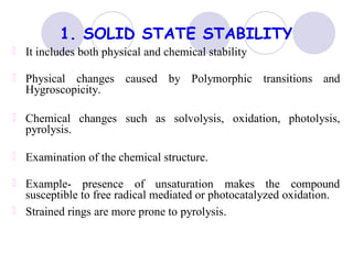 1. SOLID STATE STABILITY
It includes both physical and chemical stability
Physical changes caused by Polymorphic transitions and
Hygroscopicity.
Chemical changes such as solvolysis, oxidation, photolysis,
pyrolysis.
Examination of the chemical structure.
Example- presence of unsaturation makes the compound
susceptible to free radical mediated or photocatalyzed oxidation.
Strained rings are more prone to pyrolysis.
 